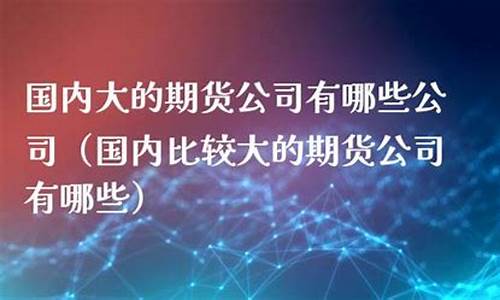 国内比较大的期货公司(国内比较大的期货公司排名)_https://www.kairu168.com_上期能源_第1张