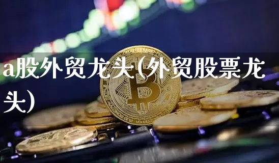 a股外贸龙头(外贸股票龙头)_https://www.kairu168.com_广期所_第1张