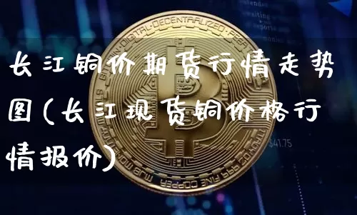 长江铜价期货行情走势图(长江现货铜价格行情报价)_https://www.kairu168.com_大商所_第1张