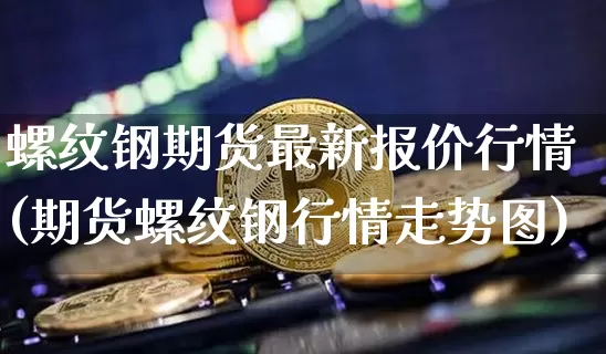 螺纹钢期货最新报价行情(期货螺纹钢行情走势图)_https://www.kairu168.com_郑商所_第1张