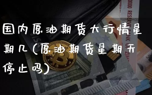 国内原油期货大行情星期几(原油期货星期天停止吗)_https://www.kairu168.com_上期所_第1张