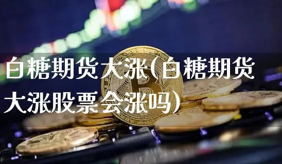白糖期货大涨(白糖期货大涨股票会涨吗)_https://www.kairu168.com_上期能源_第1张