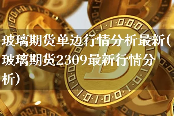 玻璃期货单边行情分析最新(玻璃期货2309最新行情分析)_https://www.kairu168.com_郑商所_第1张