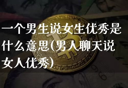 一个男生说女生优秀是什么意思(男人聊天说女人优秀)_https://www.kairu168.com_大商所_第1张