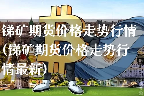 锑矿期货价格走势行情(锑矿期货价格走势行情最新)_https://www.kairu168.com_广期所_第1张