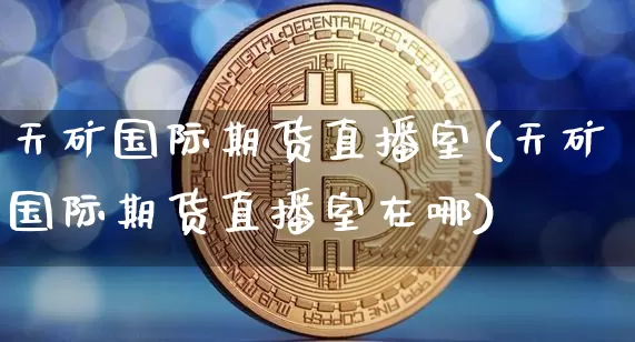 天矿国际期货直播室(天矿国际期货直播室在哪)_https://www.kairu168.com_上期能源_第1张