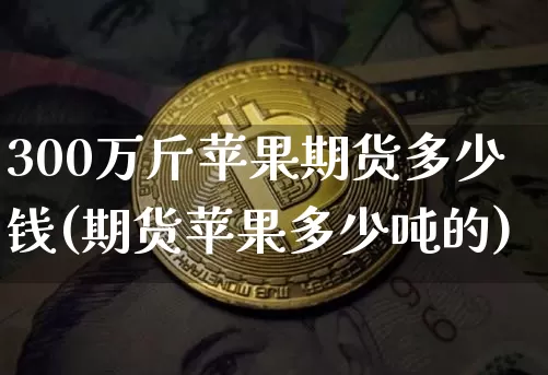 300万斤苹果期货多少钱(期货苹果多少吨的)_https://www.kairu168.com_大商所_第1张