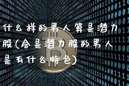 什么样的男人算是潜力股(会是潜力股的男人是有什么特色)_https://www.kairu168.com_上期所_第1张